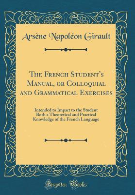 The French Student's Manual, or Colloquial and Grammatical Exercises: Intended to Impart to the Student Both a Theoretical and Practical Knowledge of the French Language (Classic Reprint) - Girault, Arsene Napoleon