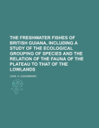 The Freshwater Fishes of British Guiana, Including a Study of the Ecological Grouping of Species and the Relation of the Fauna of the Plateau to That of the Lowlands - Eigenmann, Carl H 1863-1927 (Creator)