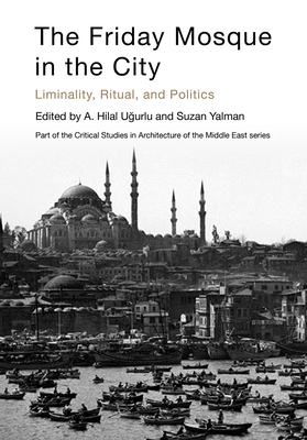 The Friday Mosque in the City: Liminality, Ritual, and Politics - U urlu, A Hill (Editor), and Yalman, Suzan (Editor), and Gharipour, Mohammad