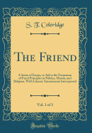 The Friend, Vol. 1 of 3: A Series of Essays, to Aid in the Formation of Fixed Principles in Politics, Morals, and Religion, with Literary Amusements Interspersed (Classic Reprint)