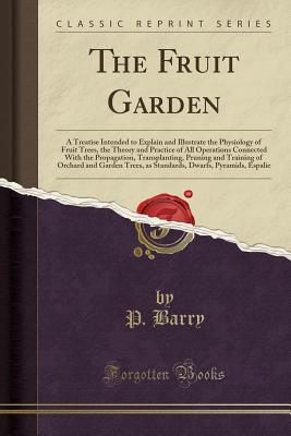 The Fruit Garden: A Treatise Intended to Explain and Illustrate the Physiology of Fruit Trees, the Theory and Practice of All Operations Connected with the Propagation, Transplanting, Pruning and Training of Orchard and Garden Trees, as Standards, Dwarfs, - Barry, P