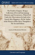 The Fruitless Enquiry. Being a Collection of Several Entertaining Histories and Occurrences, Which Fell Under the Observation of a Lady in her Search After Happiness. By the Author of the History of Miss Betsy Thoughtless. The Second Edition