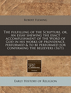 The Fulfilling of the Scripture, or an Essay, Shewing the Exact Accomplishment of the Word of God in His Works Performed and to Be Performed: For Confirming of Believers, and Convincing Atheists of the Present Time; Containing Some Rare Histories of the W
