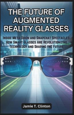 The Future of Augmented Reality Glasses: Inside Meta Orion and Snapchat Spectacles: How Smart Glasses Are Revolutionizing Technology and Shaping the Future - T Clinton, Jamie