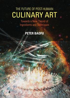 The Future of Post-Human Culinary Art: Towards a New Theory of Ingredients and Techniques - Baofu, Peter