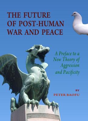 The Future of Post-Human War and Peace: A Preface to a New Theory of Aggression and Pacificity - Baofu, Peter