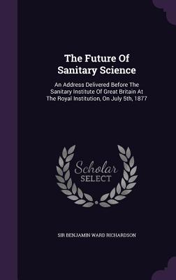 The Future Of Sanitary Science: An Address Delivered Before The Sanitary Institute Of Great Britain At The Royal Institution, On July 5th, 1877 - Sir Benjamin Ward Richardson (Creator)