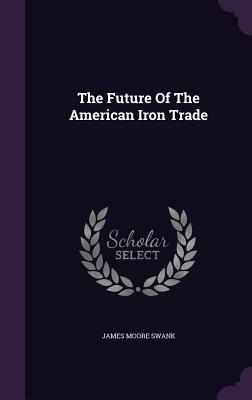 The Future Of The American Iron Trade - Swank, James Moore
