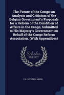 The Future of the Congo; an Analysis and Criticism of the Belgian Government's Proposals for a Reform of the Condition of Affairs in the Congo, Submitted to His Majesty's Government on Behalf of the Congo Reform Association. (With Appendices)