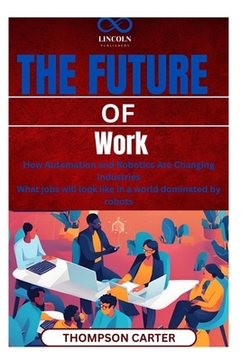 The Future of Work: How Automation and Robotics Are Changing Industries What jobs will look like in a world dominated by robots - Carter, Thompson