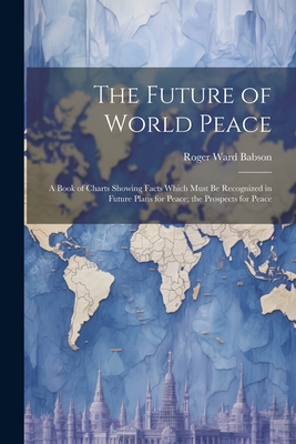 The Future of World Peace: A Book of Charts Showing Facts Which Must Be Recognized in Future Plans for Peace; the Prospects for Peace - Babson, Roger Ward