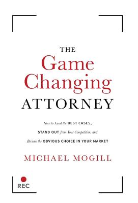 The Game Changing Attorney: How to Land the Best Cases, Stand Out from Your Competition, and Become the Obvious Choice in Your Market - Mogill, Michael