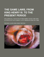 The Game Laws, from King Henry III. to the Present Period: Including All the Acts of Parliament Which Are Now in Force on That Subject, with Observations on Them, Tending to Convey Real Information to the Lawyer, the Magistrate, and the Sportsman