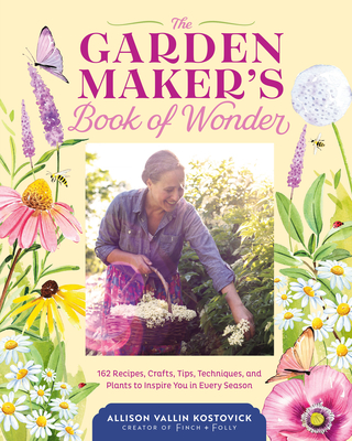 The Garden Maker's Book of Wonder: 162 Recipes, Crafts, Tips, Techniques, and Plants to Inspire You in Every Season - Kostovick, Allison Vallin