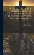 The General Religious Instruction of the Poor, the Surest Means of Promoting Universal National Happiness: Represented in a Sermon