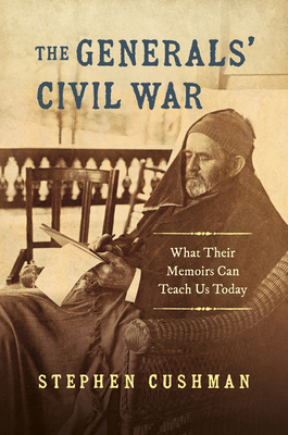 The Generals' Civil War: What Their Memoirs Can Teach Us Today - Cushman, Stephen