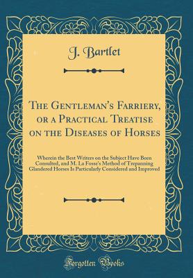 The Gentleman's Farriery, or a Practical Treatise on the Diseases of Horses: Wherein the Best Writers on the Subject Have Been Consulted, and M. La Fosse's Method of Trepanning Glandered Horses Is Particularly Considered and Improved (Classic Reprint) - Bartlet, J