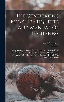 The Gentlemen's Book Of Etiquette And Manual Of Politeness: Being A Complete Guide For A Gentleman's Conduct In All His Relations Towards Society: Containing Rules For The Etiquette To Be Observed In The Street, At Table, In The Ball Room, Evening - Hartley, Cecil B