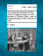 The Genuine Account of the Trial of Eugene Aram, for the Murder of Daniel Clark, Late of Knaresbrough in the County of York