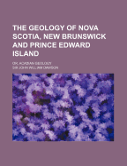 The Geology of Nova Scotia, New Brunswick, and Prince Edward Island, Or, Acadian Geology