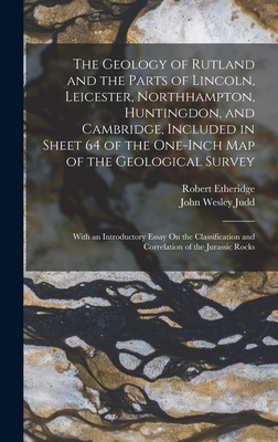 The Geology of Rutland and the Parts of Lincoln, Leicester, Northhampton, Huntingdon, and Cambridge, Included in Sheet 64 of the One-Inch Map of the Geological Survey: With an Introductory Essay On the Classification and Correlation of the Jurassic Rocks - Etheridge, Robert, and Judd, John Wesley