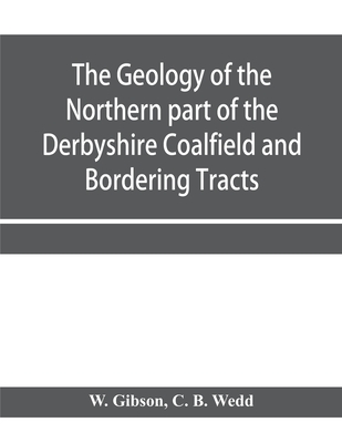 The Geology of the Northern part of the Derbyshire Coalfield and Bordering Tracts - Gibson, W, and B Wedd, C