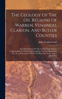The Geology Of The Oil Regions Of Warren, Venango, Clarion, And Butler Counties: Including Surveys Of The Garland And Panama Conglomerates In Warren And Crawford, And In Chautauqua Co., N.y., Descriptions Of Oil Well Rigs And Tools, And A Discussion - Carll, John Franklin