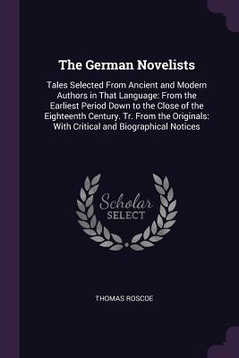 The German Novelists: Tales Selected From Ancient and Modern Authors in That Language: From the Earliest Period Down to the Close of the Eighteenth Century. Tr. From the Originals: With Critical and Biographical Notices - Roscoe, Thomas