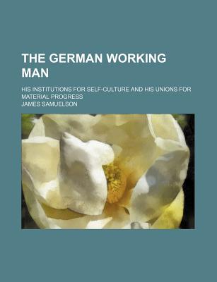 The German Working Man: His Institutions for Self-Culture and His Unions for Material Progress - Samuelson, James