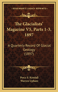 The Glacialists' Magazine V5, Parts 1-3, 1897: A Quarterly Record of Glacial Geology (1897)