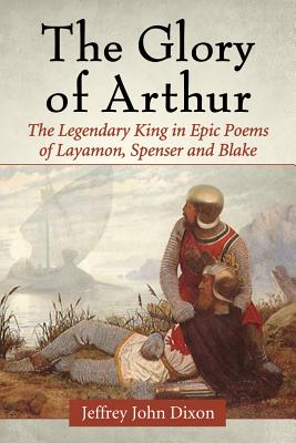 The Glory of Arthur: The Legendary King in Epic Poems of Layamon, Spenser and Blake - Dixon, Jeffrey John