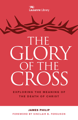 The Glory of the Cross: Exploring the Meaning of the Death of Christ - Philip, James, Dr., and Ferguson, Sinclair B (Foreword by)