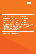 The Glyptic; Or, Musee Phusee Glyptic: A Scrap Book of Jottings from Stratford-On-Avon and Elsewhere, with an Attempt at Description of Henry Jone's Museum
