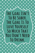 The Goal Isn't To Be Sober, The Goal Is To Love Yourself So Much That You Don't Need to Drink: 52 Week Alcohol Addiction Recovery Gratitude Journal With Daily and Weekly Gratitude and Affirmations