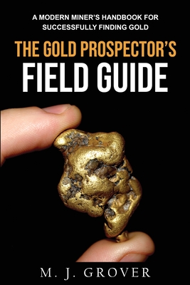 The Gold Prospector's Field Guide: A Modern Miner's Handbook for Successfully Finding Gold - Grover, M J