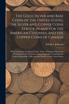 The Gold, Silver and Base Coins of the United States, the Silver and Copper Coins Struck in and for the American Colonies, and the Copper Coins of Canada [microform]: With Glossary of Technical Terms, Table of Fineness, Statement of Yearly Issue Of... - Johnson, Edwin L