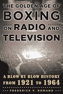 The Golden Age of Boxing on Radio and Television: A Blow-By-Blow History from 1921 to 1964