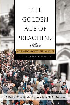The Golden Age of Preaching: Men Who Moved the Masses - Henry, Robert T, Dr.