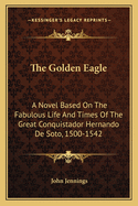 The Golden Eagle: A Novel Based On The Fabulous Life And Times Of The Great Conquistador Hernando De Soto, 1500-1542