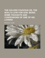 The Golden Fountain Or, the Soul's Love for God. Being Some Thoughts and Confessions of One of His Lovers