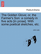 The Golden Glove; Or, the Farmer's Son: A Comedy in Five Acts [In Prose]. with Some Poetical Sketches, Etc.