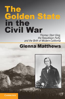 The Golden State in the Civil War: Thomas Starr King, the Republican Party, and the Birth of Modern California - Matthews, Glenna