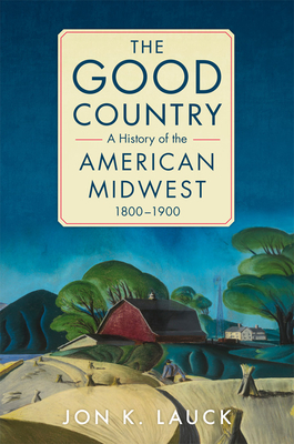 The Good Country: A History of the American Midwest, 1800-1900 - Lauck, Jon K