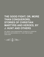 The Good Fight: Or, More Than Conquerors, Stories of Christian Martyrs and Heroes, by J. Hunt and Others