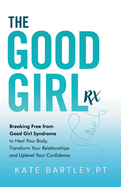 The Good Girl Rx: Breaking Free From Good Girl Syndrome to Heal Your Body, Transform Your Relationships and Uplevel Your Confidence