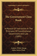 The Government Class Book: A Manual of Instruction in the Principles of Constitutional Government and Law; Part I, Principles of Government; Part II, the Government of Illinois (Classic Reprint)