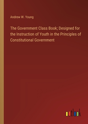 The Government Class Book; Designed for the Instruction of Youth in the Principles of Constitutional Government - Young, Andrew W