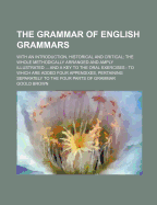 The Grammar of English Grammars; With an Introduction, Historical and Critical the Whole Methodically Arranged and Amply Illustrated and a Key to the Oral Exercises to Which Are Added Four Appendixes, Pertaining Separately to the Four Parts of Grammar