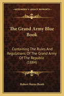 The Grand Army Blue Book: Containing The Rules And Regulations Of The Grand Army Of The Republic (1884)