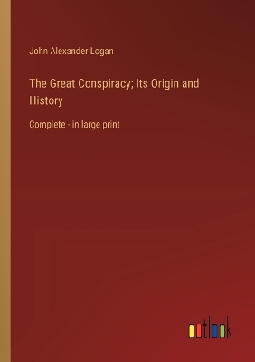 The Great Conspiracy; Its Origin and History: Complete - in large print - Logan, John Alexander